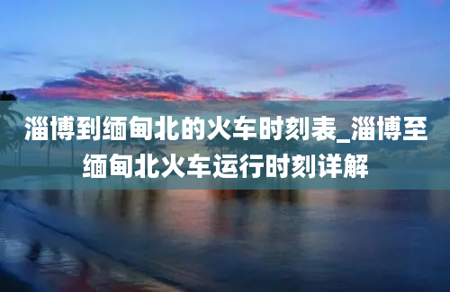 淄博到缅甸北的火车时刻表_淄博至缅甸北火车运行时刻详解