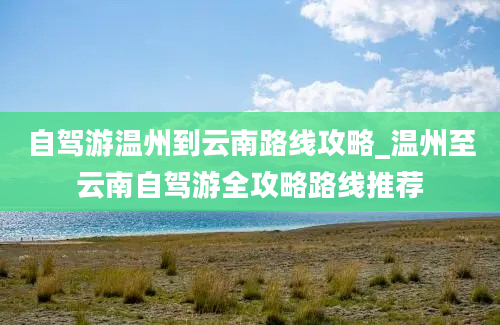 自驾游温州到云南路线攻略_温州至云南自驾游全攻略路线推荐