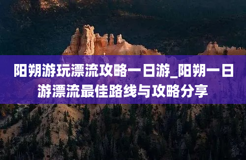 阳朔游玩漂流攻略一日游_阳朔一日游漂流最佳路线与攻略分享