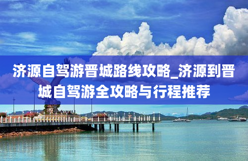 济源自驾游晋城路线攻略_济源到晋城自驾游全攻略与行程推荐