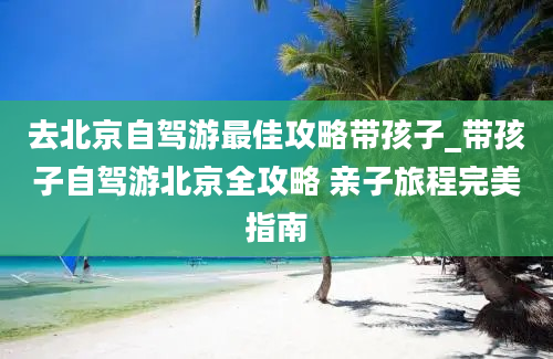 去北京自驾游最佳攻略带孩子_带孩子自驾游北京全攻略 亲子旅程完美指南