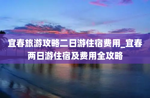 宜春旅游攻略二日游住宿费用_宜春两日游住宿及费用全攻略