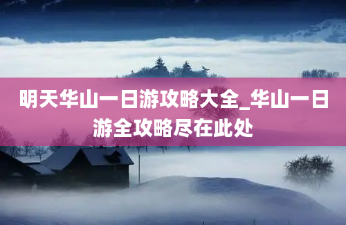 明天华山一日游攻略大全_华山一日游全攻略尽在此处