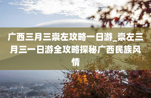 广西三月三崇左攻略一日游_崇左三月三一日游全攻略探秘广西民族风情