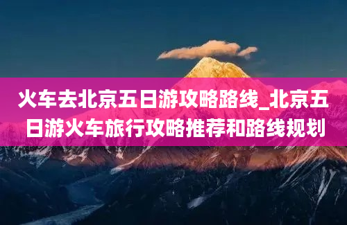 火车去北京五日游攻略路线_北京五日游火车旅行攻略推荐和路线规划