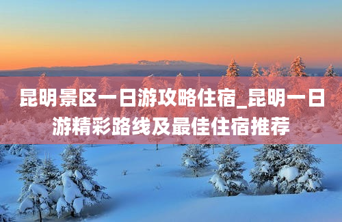 昆明景区一日游攻略住宿_昆明一日游精彩路线及最佳住宿推荐