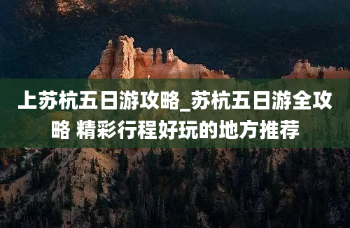 上苏杭五日游攻略_苏杭五日游全攻略 精彩行程好玩的地方推荐