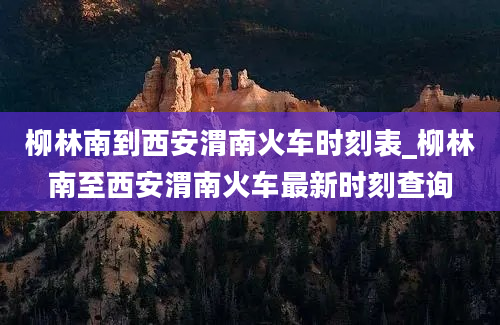 柳林南到西安渭南火车时刻表_柳林南至西安渭南火车最新时刻查询