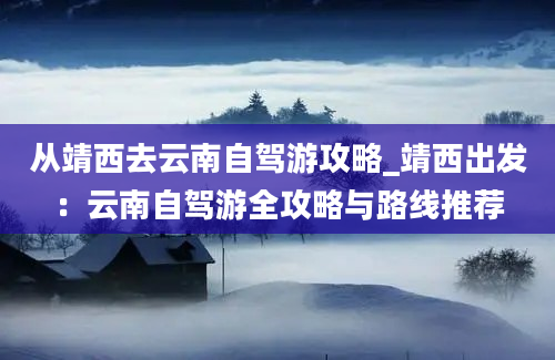 从靖西去云南自驾游攻略_靖西出发：云南自驾游全攻略与路线推荐