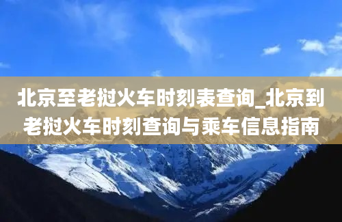 北京至老挝火车时刻表查询_北京到老挝火车时刻查询与乘车信息指南