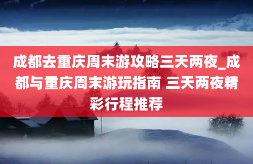 成都去重庆周末游攻略三天两夜_成都与重庆周末游玩指南 三天两夜精彩行程推荐