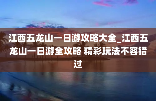 江西五龙山一日游攻略大全_江西五龙山一日游全攻略 精彩玩法不容错过