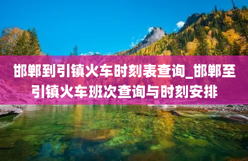 邯郸到引镇火车时刻表查询_邯郸至引镇火车班次查询与时刻安排