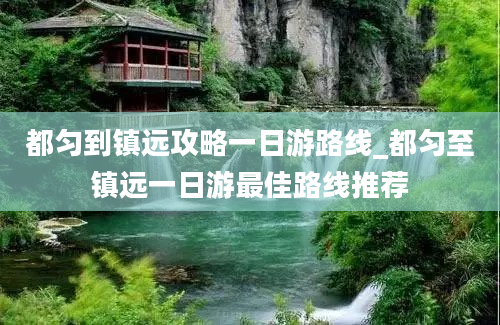 都匀到镇远攻略一日游路线_都匀至镇远一日游最佳路线推荐