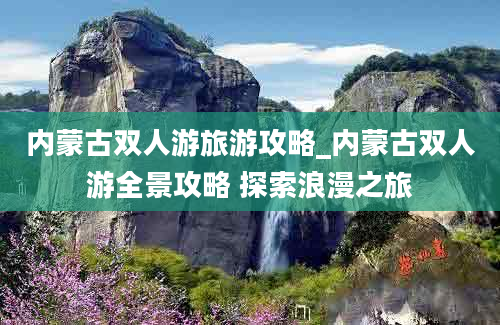 内蒙古双人游旅游攻略_内蒙古双人游全景攻略 探索浪漫之旅