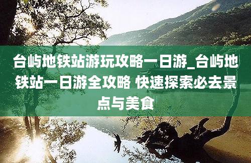 台屿地铁站游玩攻略一日游_台屿地铁站一日游全攻略 快速探索必去景点与美食