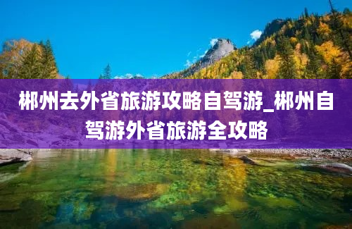 郴州去外省旅游攻略自驾游_郴州自驾游外省旅游全攻略