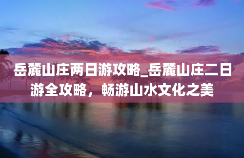 岳麓山庄两日游攻略_岳麓山庄二日游全攻略，畅游山水文化之美