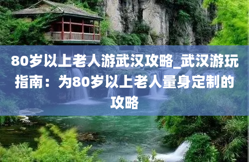 80岁以上老人游武汉攻略_武汉游玩指南：为80岁以上老人量身定制的攻略