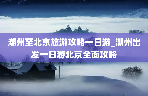 潮州至北京旅游攻略一日游_潮州出发一日游北京全面攻略