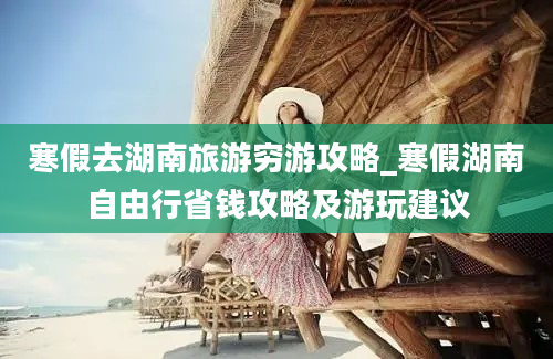 寒假去湖南旅游穷游攻略_寒假湖南自由行省钱攻略及游玩建议