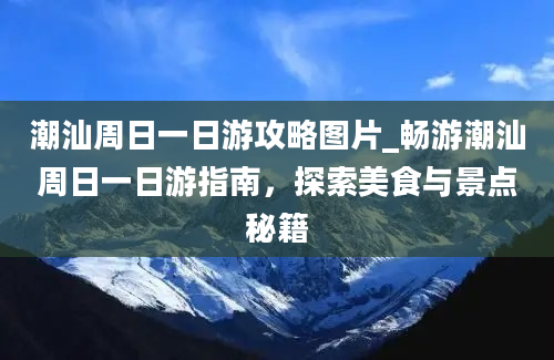 潮汕周日一日游攻略图片_畅游潮汕周日一日游指南，探索美食与景点秘籍