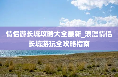 情侣游长城攻略大全最新_浪漫情侣长城游玩全攻略指南