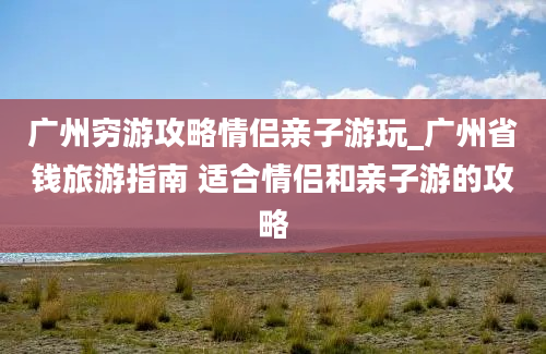 广州穷游攻略情侣亲子游玩_广州省钱旅游指南 适合情侣和亲子游的攻略