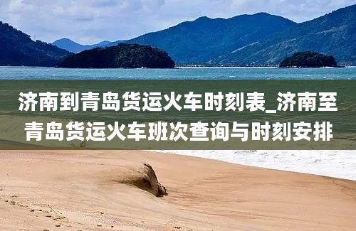 济南到青岛货运火车时刻表_济南至青岛货运火车班次查询与时刻安排