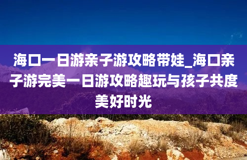 海口一日游亲子游攻略带娃_海口亲子游完美一日游攻略趣玩与孩子共度美好时光