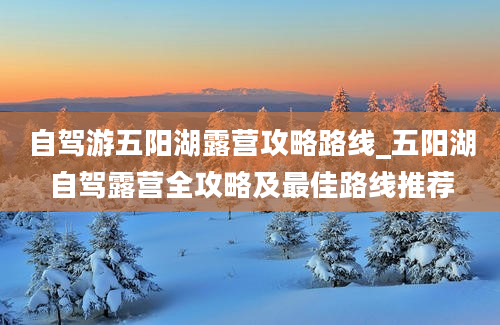 自驾游五阳湖露营攻略路线_五阳湖自驾露营全攻略及最佳路线推荐