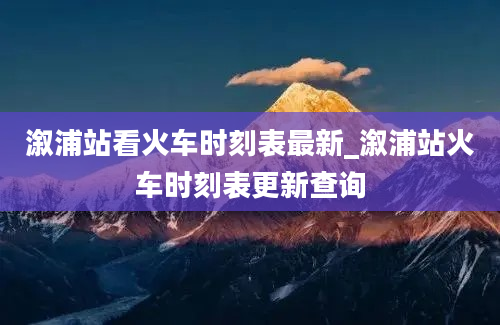 溆浦站看火车时刻表最新_溆浦站火车时刻表更新查询