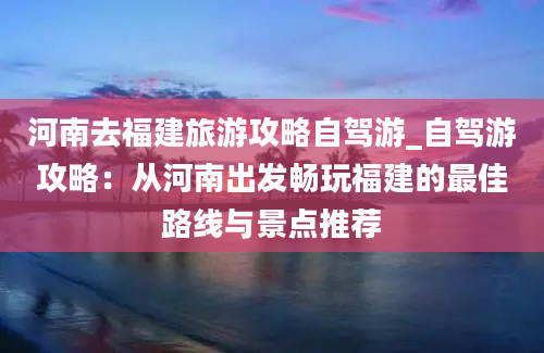 河南去福建旅游攻略自驾游_自驾游攻略：从河南出发畅玩福建的最佳路线与景点推荐