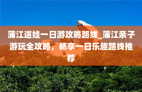 蒲江遛娃一日游攻略路线_蒲江亲子游玩全攻略，畅享一日乐趣路线推荐