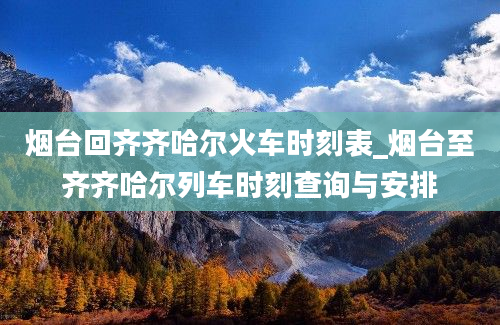 烟台回齐齐哈尔火车时刻表_烟台至齐齐哈尔列车时刻查询与安排