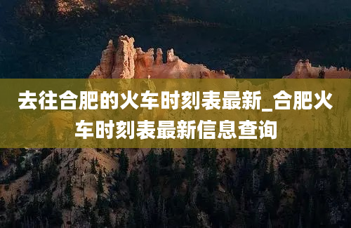 去往合肥的火车时刻表最新_合肥火车时刻表最新信息查询