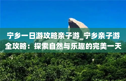 宁乡一日游攻略亲子游_宁乡亲子游全攻略：探索自然与乐趣的完美一天