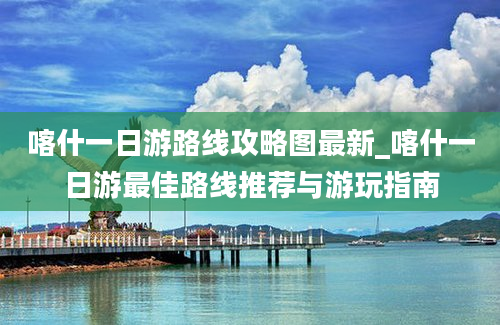 喀什一日游路线攻略图最新_喀什一日游最佳路线推荐与游玩指南