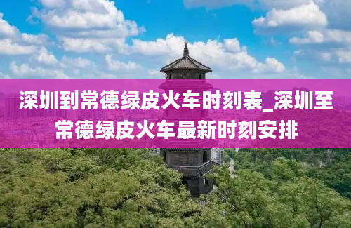 深圳到常德绿皮火车时刻表_深圳至常德绿皮火车最新时刻安排