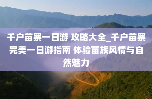 千户苗寨一日游 攻略大全_千户苗寨完美一日游指南 体验苗族风情与自然魅力