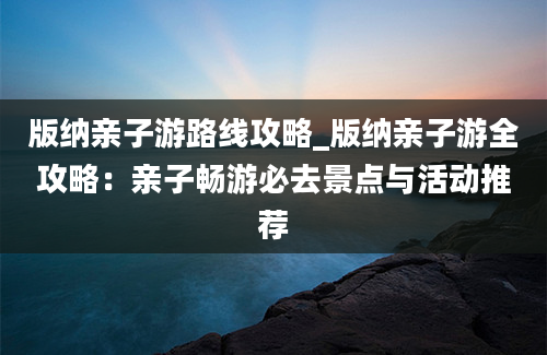 版纳亲子游路线攻略_版纳亲子游全攻略：亲子畅游必去景点与活动推荐