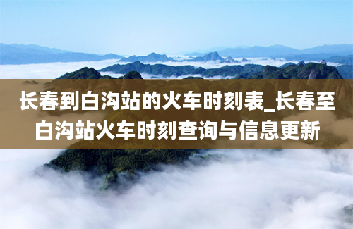 长春到白沟站的火车时刻表_长春至白沟站火车时刻查询与信息更新