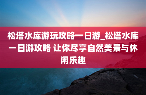 松塔水库游玩攻略一日游_松塔水库一日游攻略 让你尽享自然美景与休闲乐趣