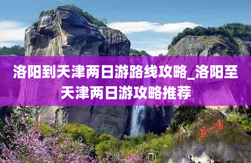 洛阳到天津两日游路线攻略_洛阳至天津两日游攻略推荐