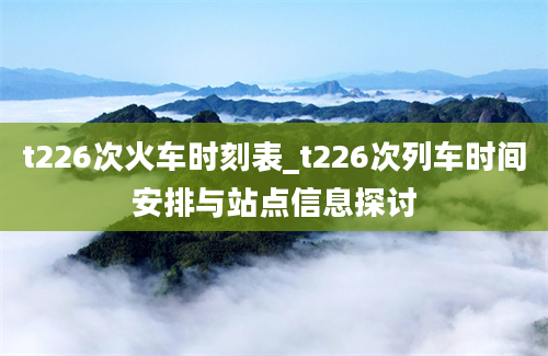 t226次火车时刻表_t226次列车时间安排与站点信息探讨