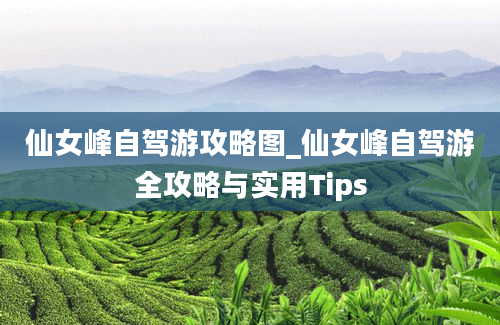 仙女峰自驾游攻略图_仙女峰自驾游全攻略与实用Tips