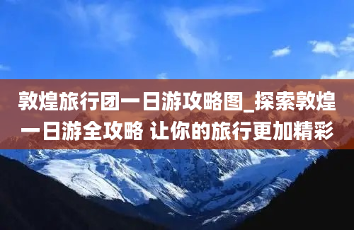 敦煌旅行团一日游攻略图_探索敦煌一日游全攻略 让你的旅行更加精彩