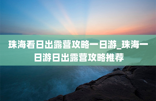 珠海看日出露营攻略一日游_珠海一日游日出露营攻略推荐