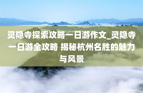 灵隐寺探索攻略一日游作文_灵隐寺一日游全攻略 揭秘杭州名胜的魅力与风景