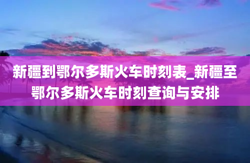 新疆到鄂尔多斯火车时刻表_新疆至鄂尔多斯火车时刻查询与安排